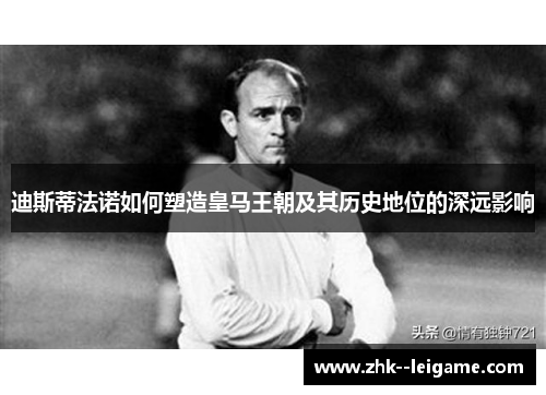 迪斯蒂法诺如何塑造皇马王朝及其历史地位的深远影响