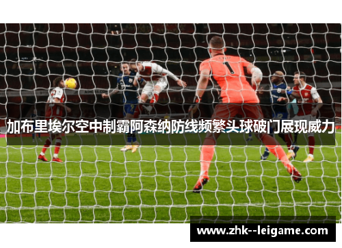 加布里埃尔空中制霸阿森纳防线频繁头球破门展现威力