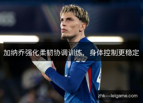 加纳乔强化柔韧协调训练，身体控制更稳定